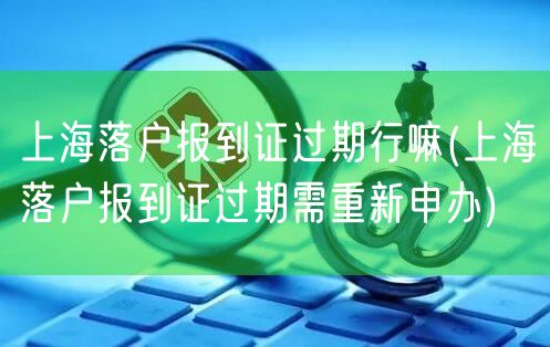 上海落户报到证过期行嘛(上海落户报到证过期需重新申办)