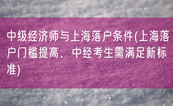 中级经济师与上海落户条件(上海落户门槛提高，中经考生需满足新标准)