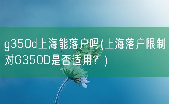 g350d上海能落户吗(上海落户限制对G350D是否适用？)