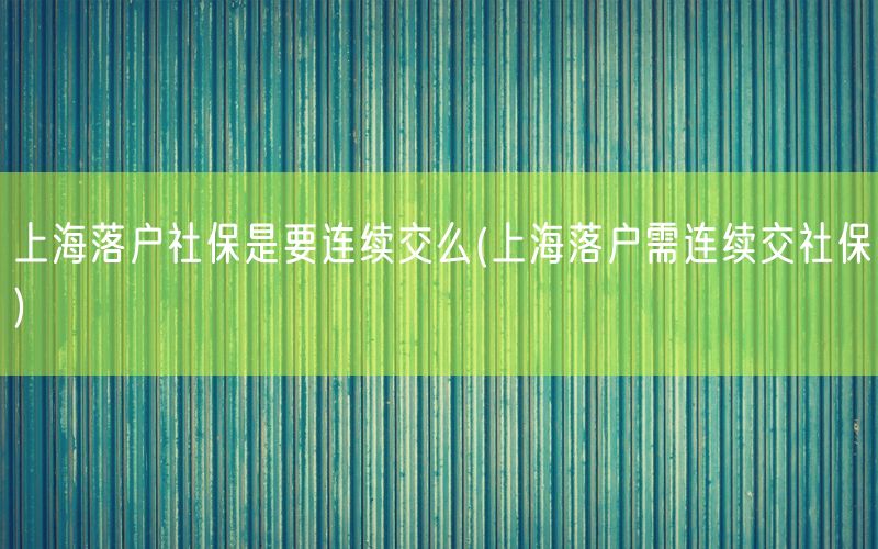 上海落户社保是要连续交么(上海落户需连续交社保)