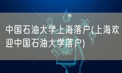 中国石油大学上海落户(上海欢迎中国石油大学落户)