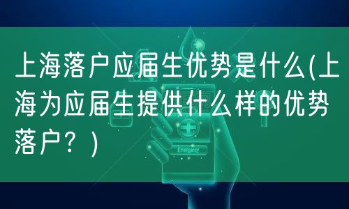 上海落户应届生优势是什么(上海为应届生提供什么样的优势落户？)