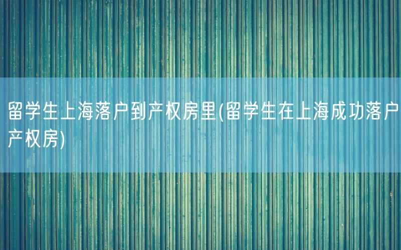 留学生上海落户到产权房里(留学生在上海成功落户产权房)