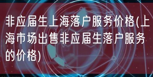 非应届生上海落户服务价格(上海市场出售非应届生落户服务的价格)