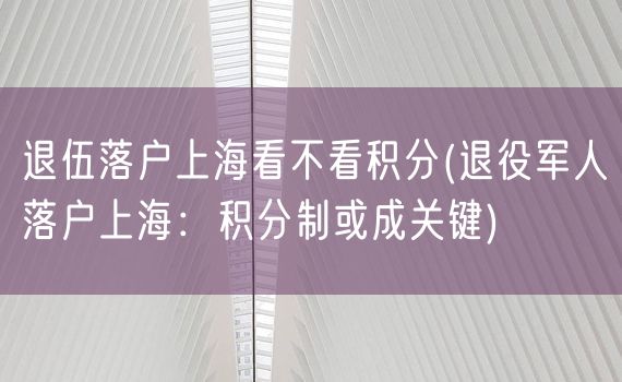 退伍落户上海看不看积分(退役军人落户上海：积分制或成关键)