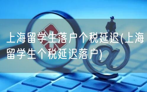 上海留学生落户个税延迟(上海留学生个税延迟落户)