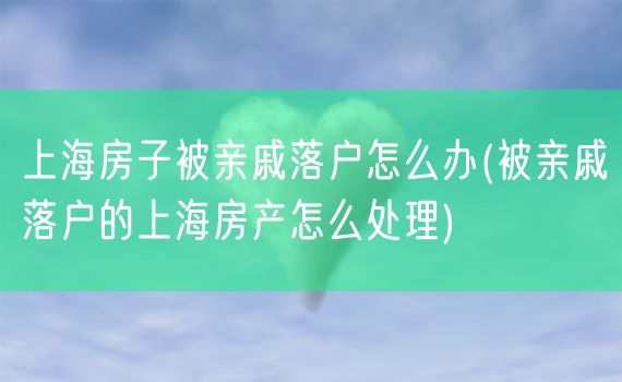 上海房子被亲戚落户怎么办(被亲戚落户的上海房产怎么处理)