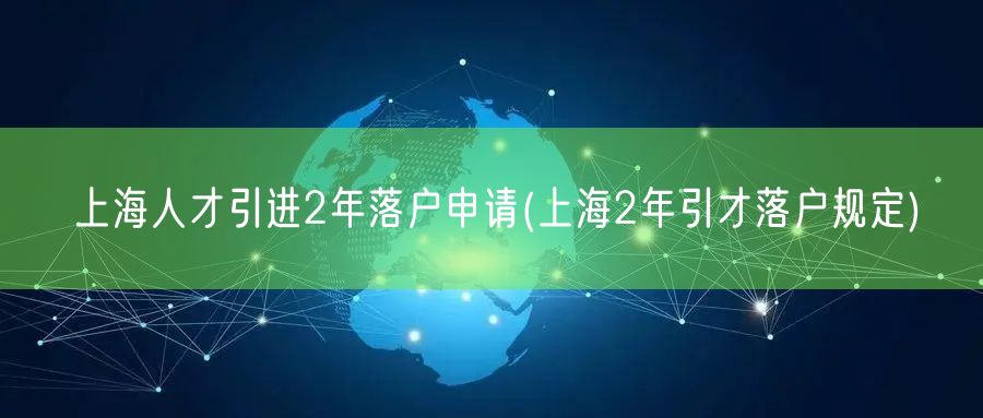 上海人才引进2年落户申请(上海2年引才落户规定)