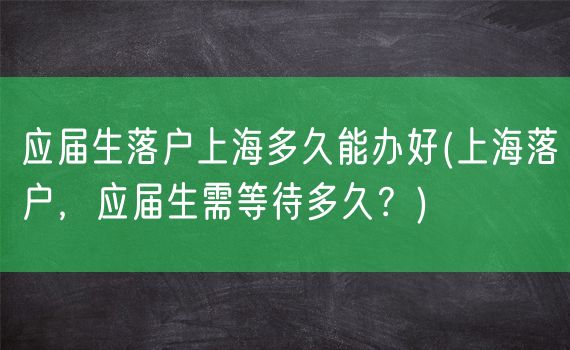 应届生落户上海多久能办好(上海落户，应届生需等待多久？)