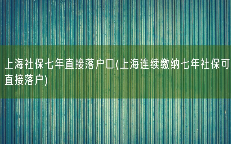 上海社保七年直接落户口(上海连续缴纳七年社保可直接落户)