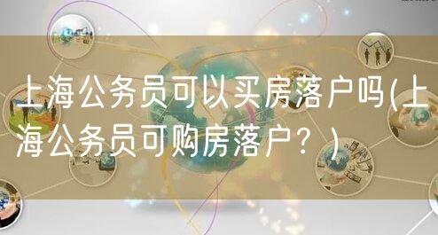 上海公务员可以买房落户吗(上海公务员可购房落户？)