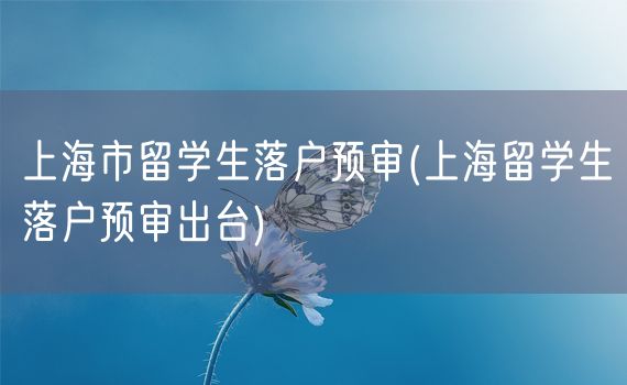 上海市留学生落户预审(上海留学生落户预审出台)