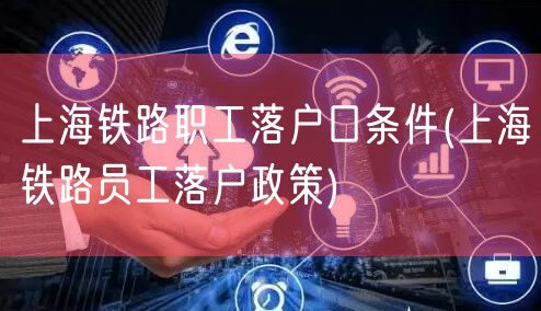 上海铁路职工落户口条件(上海铁路员工落户政策)