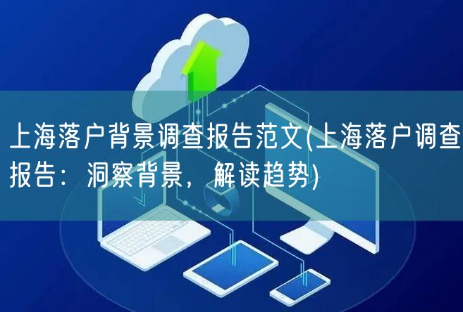 上海落户背景调查报告范文(上海落户调查报告：洞察背景，解读趋势)