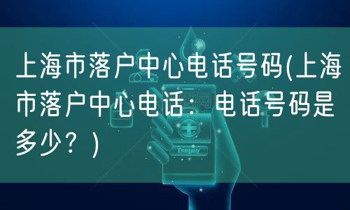 上海市落户中心电话号码(上海市落户中心电话：电话号码是多少？)