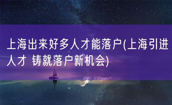 上海出来好多人才能落户(上海引进人才 铸就落户新机会)