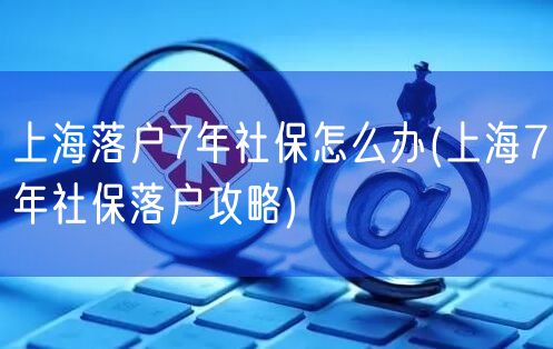 上海落户7年社保怎么办(上海7年社保落户攻略)