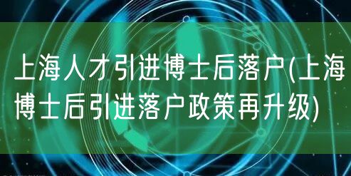 上海人才引进博士后落户(上海博士后引进落户政策再升级)