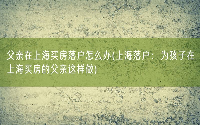 父亲在上海买房落户怎么办(上海落户：为孩子在上海买房的父亲这样做)