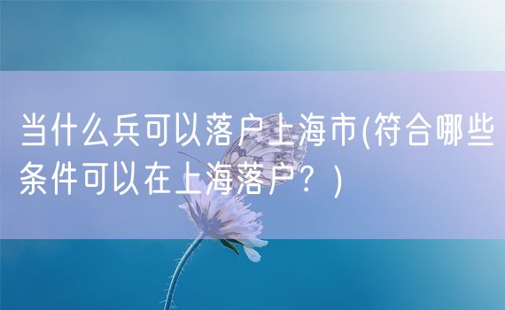 当什么兵可以落户上海市(符合哪些条件可以在上海落户？)