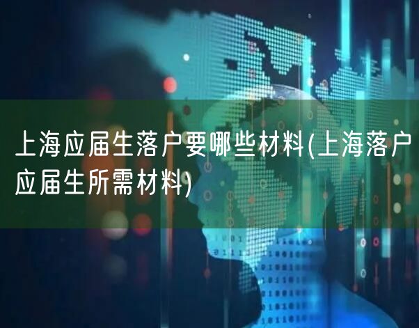 上海应届生落户要哪些材料(上海落户应届生所需材料)