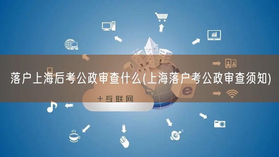 落户上海后考公政审查什么(上海落户考公政审查须知)