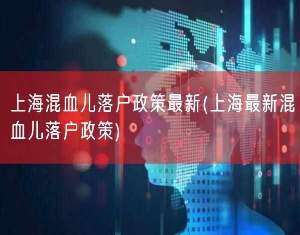 上海混血儿落户政策最新(上海最新混血儿落户政策)