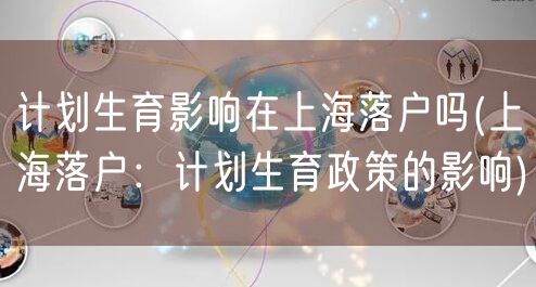 计划生育影响在上海落户吗(上海落户：计划生育政策的影响)