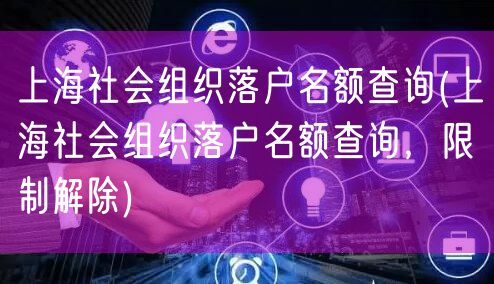 上海社会组织落户名额查询(上海社会组织落户名额查询，限制解除)