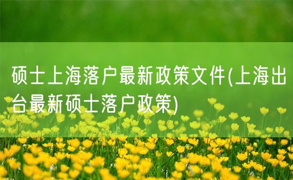 硕士上海落户最新政策文件(上海出台最新硕士落户政策)