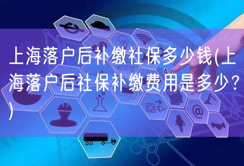 上海落户后补缴社保多少钱(上海落户后社保补缴费用是多少？)