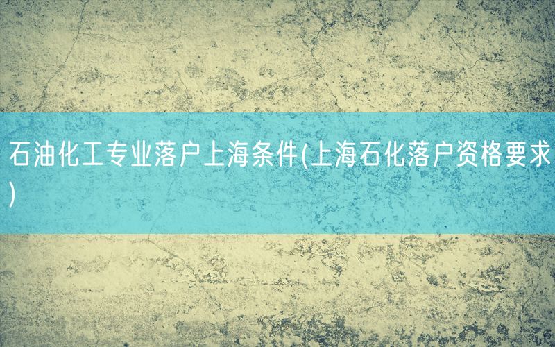 石油化工专业落户上海条件(上海石化落户资格要求)