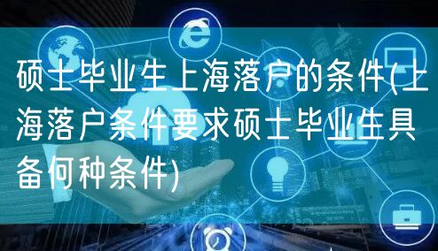 硕士毕业生上海落户的条件(上海落户条件要求硕士毕业生具备何种条件)