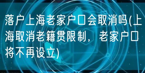 落户上海老家户口会取消吗(上海取消老籍贯限制，老家户口将不再设立)