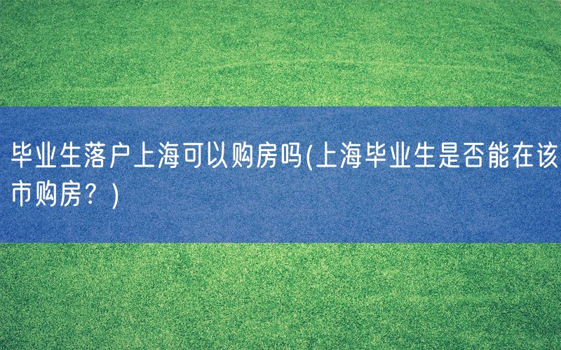 毕业生落户上海可以购房吗(上海毕业生是否能在该市购房？)