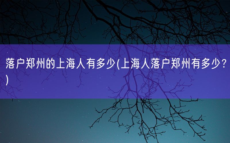 落户郑州的上海人有多少(上海人落户郑州有多少？)