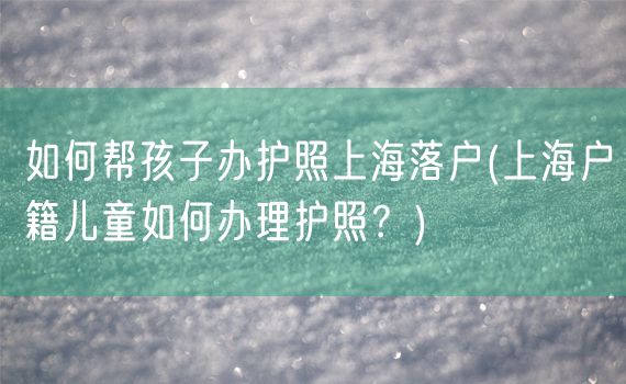 如何帮孩子办护照上海落户(上海户籍儿童如何办理护照？)