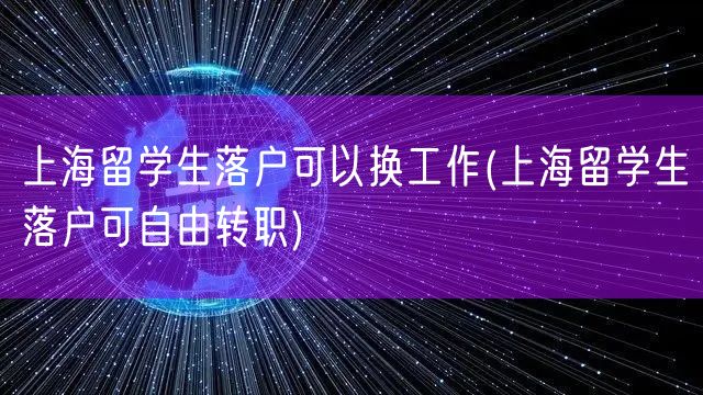 上海留学生落户可以换工作(上海留学生落户可自由转职)