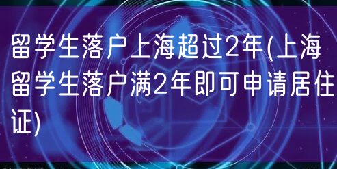 留学生落户上海超过2年(上海留学生落户满2年即可申请居住证)