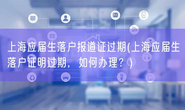 上海应届生落户报道证过期(上海应届生落户证明过期，如何办理？)