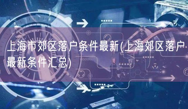 上海市郊区落户条件最新(上海郊区落户最新条件汇总)