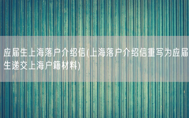 应届生上海落户介绍信(上海落户介绍信重写为应届生递交上海户籍材料)