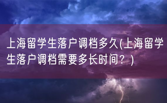 上海留学生落户调档多久(上海留学生落户调档需要多长时间？)