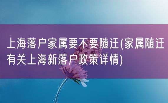 上海落户家属要不要随迁(家属随迁有关上海新落户政策详情)