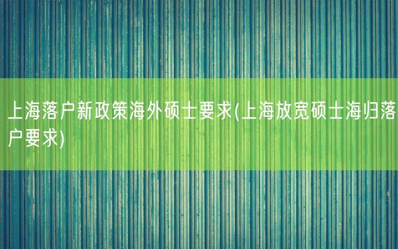 上海落户新政策海外硕士要求(上海放宽硕士海归落户要求)