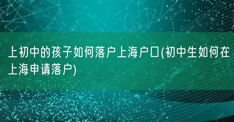 上初中的孩子如何落户上海户口(初中生如何在上海申请落户)