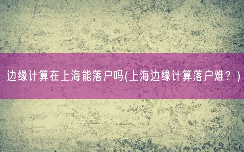 边缘计算在上海能落户吗(上海边缘计算落户难？)