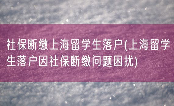 社保断缴上海留学生落户(上海留学生落户因社保断缴问题困扰)