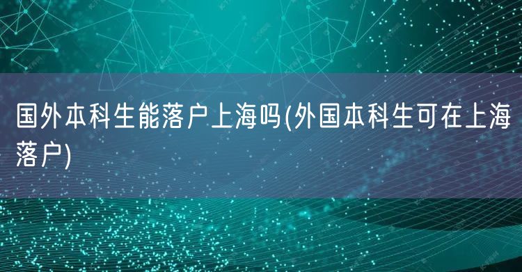 国外本科生能落户上海吗(外国本科生可在上海落户)