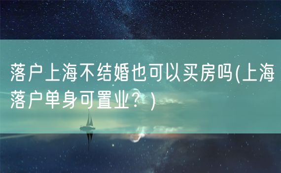 落户上海不结婚也可以买房吗(上海落户单身可置业？)